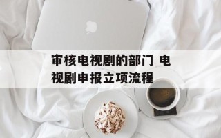 审核电视剧的部门 电视剧申报立项流程