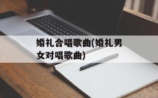 婚礼合唱歌曲(婚礼男女对唱歌曲)