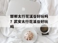邯郸太行花溪谷好玩吗？武安太行花溪谷好玩吗