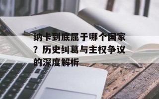 纳卡到底属于哪个国家？历史纠葛与主权争议的深度解析
