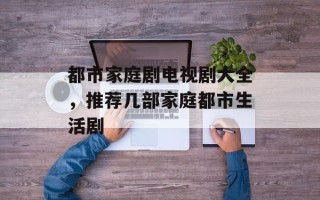都市家庭剧电视剧大全，推荐几部家庭都市生活剧