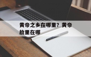 黄帝之乡在哪里？黄帝故里在哪