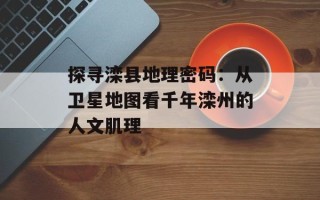 探寻滦县地理密码：从卫星地图看千年滦州的人文肌理