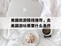 美国旅游路线推荐，去美国游玩需要什么条件