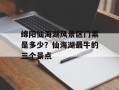 绵阳仙海湖风景区门票是多少？仙海湖最牛的三个景点