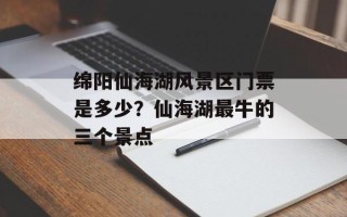 绵阳仙海湖风景区门票是多少？仙海湖最牛的三个景点