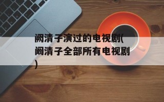 阙清子演过的电视剧(阚清子全部所有电视剧)