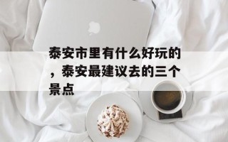 泰安市里有什么好玩的，泰安最建议去的三个景点