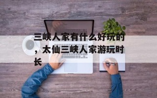 三峡人家有什么好玩的，太仙三峡人家游玩时长