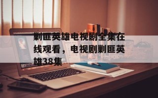 剿匪英雄电视剧全集在线观看，电视剧剿匪英雄38集