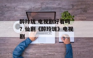 醉玲珑 电视剧好看吗？仙剧《醉玲珑》电视剧
