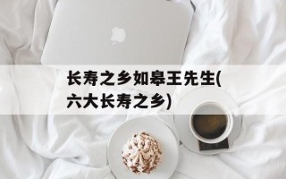 长寿之乡如皋王先生(六大长寿之乡)