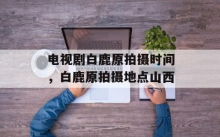 电视剧白鹿原拍摄时间，白鹿原拍摄地点山西