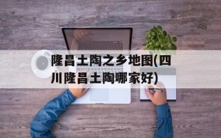 隆昌土陶之乡地图(四川隆昌土陶哪家好)