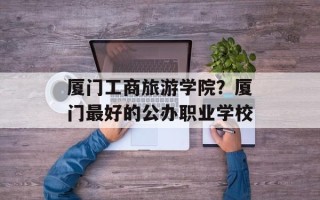 厦门工商旅游学院？厦门最好的公办职业学校