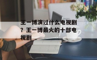 王一博演过什么电视剧？王一博最火的十部电视剧