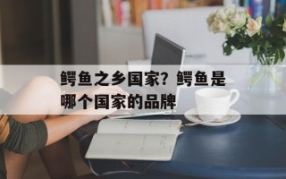 鳄鱼之乡国家？鳄鱼是哪个国家的品牌