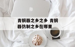 青铜器之乡之乡 青铜器仿制之乡在哪里