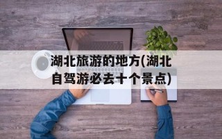 湖北旅游的地方(湖北自驾游必去十个景点)
