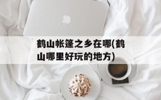 鹤山帐篷之乡在哪(鹤山哪里好玩的地方)