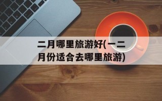 二月哪里旅游好(一二月份适合去哪里旅游)