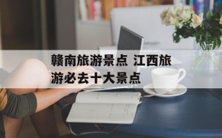 赣南旅游景点 江西旅游必去十大景点