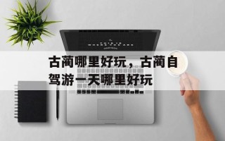 古蔺哪里好玩，古蔺自驾游一天哪里好玩