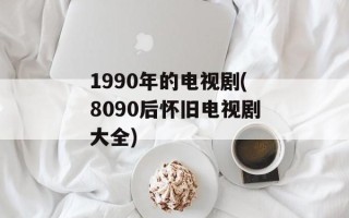1990年的电视剧(8090后怀旧电视剧大全)