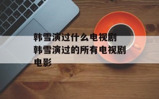 韩雪演过什么电视剧 韩雪演过的所有电视剧电影
