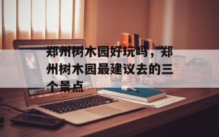 郑州树木园好玩吗，郑州树木园最建议去的三个景点