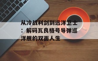 从冷战利剑到远洋卫士：解码瓦良格号导弹巡洋舰的双面人生