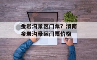 金岩沟景区门票？渭南金岩沟景区门票价格