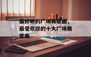 最好听的广场舞歌曲，最受欢迎的十大广场舞歌曲