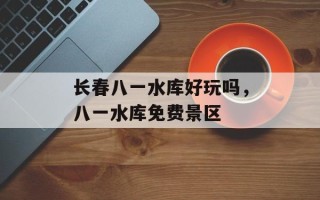 长春八一水库好玩吗，八一水库免费景区