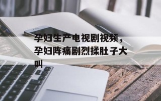孕妇生产电视剧视频，孕妇阵痛剧烈揉肚子大叫