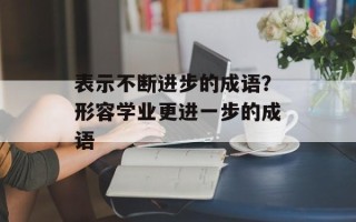表示不断进步的成语？形容学业更进一步的成语