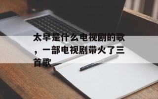太早是什么电视剧的歌，一部电视剧带火了三首歌