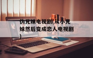 伪兄妹电视剧(从小兄妹然后变成恋人电视剧)