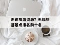 无锡旅游资源？无锡旅游景点排名前十名