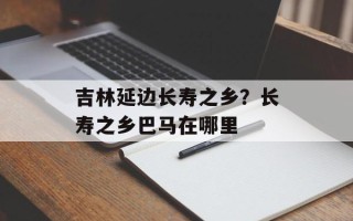 吉林延边长寿之乡？长寿之乡巴马在哪里