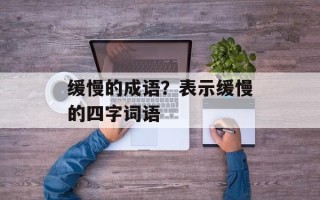 缓慢的成语？表示缓慢的四字词语