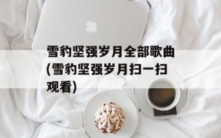 雪豹坚强岁月全部歌曲(雪豹坚强岁月扫一扫观看)