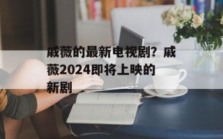 戚薇的最新电视剧？戚薇2024即将上映的新剧
