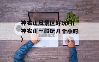 神农山风景区好玩吗(神农山一般玩几个小时)