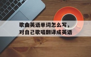 歌曲英语单词怎么写，对自己歌唱翻译成英语