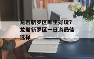 龙岩新罗区哪里好玩？龙岩新罗区一日游最佳选择