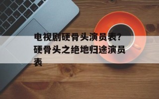 电视剧硬骨头演员表？硬骨头之绝地归途演员表