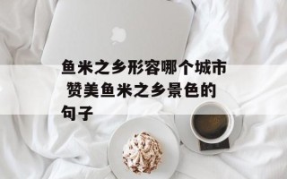 鱼米之乡形容哪个城市 赞美鱼米之乡景色的句子