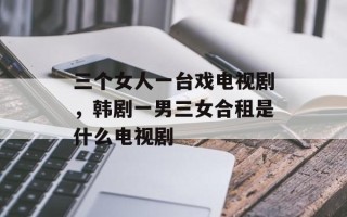 三个女人一台戏电视剧，韩剧一男三女合租是什么电视剧
