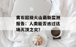 黄石超级火山最新监测报告：人类能否逃过这场灭顶之灾？